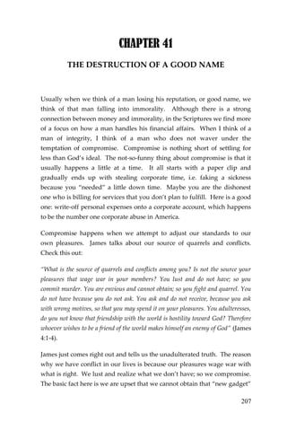 207 
CHAPTER 41 
THE DESTRUCTION OF A GOOD NAME 
Usually when we think of a man losing his reputation, or good name, we think of that man falling into immorality. Although there is a strong connection between money and immorality, in the Scriptures we find more of a focus on how a man handles his financial affairs. When I think of a man of integrity, I think of a man who does not waver under the temptation of compromise. Compromise is nothing short of settling for less than God’s ideal. The not-so-funny thing about compromise is that it usually happens a little at a time. It all starts with a paper clip and gradually ends up with stealing corporate time, i.e. faking a sickness because you “needed” a little down time. Maybe you are the dishonest one who is billing for services that you don’t plan to fulfill. Here is a good one: write-off personal expenses onto a corporate account, which happens to be the number one corporate abuse in America. 
Compromise happens when we attempt to adjust our standards to our own pleasures. James talks about our source of quarrels and conflicts. Check this out: 
“What is the source of quarrels and conflicts among you? Is not the source your pleasures that wage war in your members? You lust and do not have; so you commit murder. You are envious and cannot obtain; so you fight and quarrel. You do not have because you do not ask. You ask and do not receive, because you ask with wrong motives, so that you may spend it on your pleasures. You adulteresses, do you not know that friendship with the world is hostility toward God? Therefore whoever wishes to be a friend of the world makes himself an enemy of God” (James 4:1-4). 
James just comes right out and tells us the unadulterated truth. The reason why we have conflict in our lives is because our pleasures wage war with what is right. We lust and realize what we don’t have; so we compromise. The basic fact here is we are upset that we cannot obtain that “new gadget”  