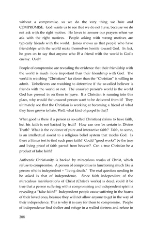 208 
without a compromise, so we do the very thing we hate and COMPROMISE. God wants us to see that we do not have, because we do not ask with the right motive. He loves to answer our prayers when we ask with the right motives. People asking with wrong motives are typically friends with the world. James shows us that people who have friendships with the world make themselves hostile toward God. In fact, he goes on to say that anyone who IS a friend with the world is God’s enemy. Ouch! 
People of compromise are revealing the evidence that their friendship with the world is much more important than their friendship with God. The world is watching “Christians” far closer than the “Christian” is willing to admit. Unbelievers are watching to determine if the so-called believer is friends with the world or not. The unsaved person’s world is the world God has pressed in on them to leave. If a Christian is running into this place, why would the unsaved person want to be delivered from it? They ultimately see that the Christian is working at becoming a friend of what they have grown to hate. Well, what kind of gospel is that? 
What good is there if a person (a so-called Christian) claims to have faith, but his faith is not backed by fruit? How can one be certain in Divine Truth? What is the evidence of pure and interactive faith? Faith, to some, is an intellectual assent to a religious belief system that mocks God. Is there a litmus test to find such pure faith? Could “good works” be the true and living proof of faith parted from heaven? Can a true Christian be a product of false faith? 
Authentic Christianity is backed by miraculous works of Christ, which refuse to compromise. A person of compromise is functioning much like a person who is independent – “living death.” The real question needing to be asked is that of independence. Since faith independent of the miraculous manifestations of Christ (Christ’s works) is dead, could it be true that a person suffering with a compromising and independent spirit is revealing a “false faith?” Independent people cause suffering in the hearts of their loved ones, because they will not allow anyone to get in the way of their independence. This is why it is easy for them to compromise. People of independence find shelter and refuge in a walled fortress and refuse to  