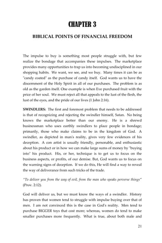 21 
CHAPTER 3 
BIBLICAL POINTS OF FINANCIAL FREEDOM 
The impulse to buy is something most people struggle with, but few realize the bondage that accompanies these impulses. The marketplace provides many opportunities to trap us into becoming undisciplined in our shopping habits. We want, we see, and we buy. Many times it can be as "candy coated" as the purchase of candy itself. God wants us to have the discernment of the Holy Spirit in all of our purchases. The problem is as old as the garden itself. One example is when Eve purchased fruit with the price of her soul. We must reject all that appeals to the lust of the flesh, the lust of the eyes, and the pride of our lives (1 John 2:16). 
SWINDLERS: The first and foremost problem that needs to be addressed is that of recognizing and rejecting the swindler himself, Satan. No being knows the marketplace better than our enemy. He is a shrewd businessman who uses earthly swindlers to place people in bondage; primarily, those who make claims to be in the kingdom of God. A swindler, as depicted in man's reality, gives very few evidences of his deception. A con artist is usually friendly, personable, and enthusiastic about his product or in how we can make large sums of money by "buying into" his product. His, or her, technique is to get us to focus on the business aspects, or profits, of our demise. But, God wants us to focus on the warning signs of deception. If we do this, He will find a way to reveal the way of deliverance from such tricks of the trade. 
“To deliver you from the way of evil, from the man who speaks perverse things” (Prov. 2:12). 
God will deliver us, but we must know the ways of a swindler. History has proven that women tend to struggle with impulse buying over that of men. I am not convinced this is the case in God's reality. Men tend to purchase BIGGER toys that cost more; whereas, women do tend to make smaller purchases more frequently. What is true, about both male and  