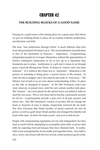 210 
CHAPTER 42 
THE BUILDING BLOCKS OF A GOOD NAME 
Praying for a good name is the starting place for a good name. But before we put our building blocks in place, let us examine authentic justification, sanctification, and faith. 
The term “true justification through Christ” is much different than how most self-proclaimed Christians use it. The actual definition of justification is that of the illustration of Passover – forgiveness. Compromising, independent people try to forgive themselves without the appropriation of Christ’s redemptive justification or try to live up to a reputation they themselves put in place. Justification is a gift and it comes to us through grace, a freewill offering from Christ. It means to “remove one’s sins from someone.” It is noted in the Greek text as “remission.” Remission is the process of restarting or being given a second chance at His mission. In order for this to happen, one’s sins must be put aside or “sent away.” The Hebrew text reveals to us an even clearer understanding of this: “to place on the side, to disregard or bypass.” In the Old Testament, man’s sins were removed, or passed over, until the next animal sacrifice took place. The “sinners’ ” sins were placed on the animal and it was killed in order to send the sins away. This is why Jesus had to become a permanent sacrifice for all sin – to permanently provide a pass over of all past, present, and future sins. The Old Testament’s version of sacrifice did not change the heart or character of man; it simply, temporarily removed the sin itself. The New Covenant (the blood sacrifice of Jesus) removed sin and its power, as well as, guilt. Jesus’ blood sacrifice also changed the identity and heart of the man. In short, He made us just – just as if we did not sin. 
People with compromising reputations are not only independent, but they tend to mock God by attempting to accomplish more faith, or prove their faith, by expecting fruit just because they have obtained faith. In reality, faith is not accompanied by its inevitable and expectant fruits. True faith is alive, active, and mixed with the love of God, which produces good works.  