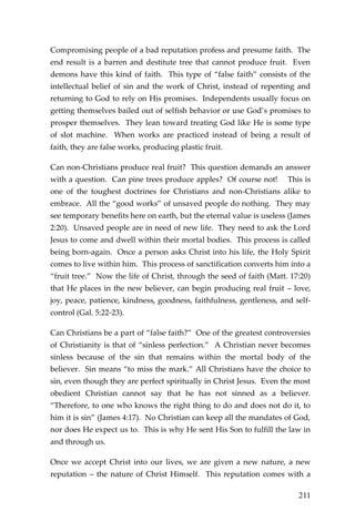 211 
Compromising people of a bad reputation profess and presume faith. The end result is a barren and destitute tree that cannot produce fruit. Even demons have this kind of faith. This type of “false faith” consists of the intellectual belief of sin and the work of Christ, instead of repenting and returning to God to rely on His promises. Independents usually focus on getting themselves bailed out of selfish behavior or use God’s promises to prosper themselves. They lean toward treating God like He is some type of slot machine. When works are practiced instead of being a result of faith, they are false works, producing plastic fruit. 
Can non-Christians produce real fruit? This question demands an answer with a question. Can pine trees produce apples? Of course not! This is one of the toughest doctrines for Christians and non-Christians alike to embrace. All the “good works” of unsaved people do nothing. They may see temporary benefits here on earth, but the eternal value is useless (James 2:20). Unsaved people are in need of new life. They need to ask the Lord Jesus to come and dwell within their mortal bodies. This process is called being born-again. Once a person asks Christ into his life, the Holy Spirit comes to live within him. This process of sanctification converts him into a “fruit tree.” Now the life of Christ, through the seed of faith (Matt. 17:20) that He places in the new believer, can begin producing real fruit – love, joy, peace, patience, kindness, goodness, faithfulness, gentleness, and self- control (Gal. 5:22-23). 
Can Christians be a part of “false faith?” One of the greatest controversies of Christianity is that of “sinless perfection.” A Christian never becomes sinless because of the sin that remains within the mortal body of the believer. Sin means “to miss the mark.” All Christians have the choice to sin, even though they are perfect spiritually in Christ Jesus. Even the most obedient Christian cannot say that he has not sinned as a believer. “Therefore, to one who knows the right thing to do and does not do it, to him it is sin” (James 4:17). No Christian can keep all the mandates of God, nor does He expect us to. This is why He sent His Son to fulfill the law in and through us. 
Once we accept Christ into our lives, we are given a new nature, a new reputation – the nature of Christ Himself. This reputation comes with a  