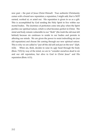 212 
new past – the past of Jesus Christ Himself. True authentic Christianity comes with a brand new reputation; a reputation, I might add, that is NOT earned, worked at, or acted out. His reputation is given to us as a gift. This is accomplished by God sending the Holy Spirit to live within our mortal bodies. The doctrines of perfection come into play when the Spirit purifies our spiritual nature, which is what becomes perfect in Christ. The mind and body remain vulnerable to our “flesh” (the trash the old man left behind) because sin continues to reside in our bodies and persists in affecting our minds. We are given the power to resist indwelling sin (our old reputation) and choose life coming through our new spiritual nature. This is why we are called to “put off the old self and put on the new” (Eph. 4:22). When sin, flesh, decides to raise its ugly head through the body (Rom. 7:23) by way of the mind, we are to “consider ourselves dead to sin and our old reputation, but alive to God in Christ Jesus” and His reputation (Rom. 6:11). 
 