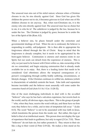 214 
The unsaved man sins out of his sinful nature; whereas when a Christian chooses to sin, he sins directly against God. Since God has given His children the power not to sin, it becomes grievous to God when one of His children chooses to sin anyway. But, when non-Christians sin, it is the enemy who sins directly against God. The unsaved man has no choice but to sin, it is who he is! The unbeliever is judged by the law, because he is under the law. The Christian is judged by grace, because he is under the law of the Spirit of life (Rom. 8:2). 
When a believer sins, he places himself under the correction and governmental dealings of God. When his sin is confessed, the believer is responding to earthly, self-judgment. He is then able to appropriate his forgiveness offered through the life of Christ. Keep in mind that the forgiveness is already complete, but it needs to be appropriated by the born-again believer. Communion is oneness and oneness exists in our Spirit, but our souls can detach from the experience of oneness. This is why we just need to be honest with Christ within us, take ownership of the sin we committed, and begin enjoying communion that is already made available for us to enjoy. But, there is a leading factor that needs to be considered. God oftentimes allows the temporal consequences of a person’s wrongdoing through earthly bodily suffering, circumstances, or lifestyle changes. If the Christian continues in willful sin, darkness (which is characteristic of unbelief) controls the heart. Fake faith and reputation become inevitable and the believer most assuredly will come under the corrective hand of God (Acts 5:1-16; 1 Cor. 11:28-32). 
One of the most challenging individuals to deal with is the so-called “believer” who says he has had a salvation experience, but reverts back to the world, and by all obvious signs, stays there. This is the group of people “ ‘who, when they hear, receive the word with joy; and these have no firm root; they believe for a while, and in time of temptation fall away’ ” (Luke 8:13). The word “believe” is not to be associated with true faith in Jesus, which transforms the person from the inside out. But rather, this type of belief is that of an intellectual assent. This person does not display the type of repentance that leads to godliness, but only to regret (2 Cor. 7:10). These “believers” do not hate sin, but rather promote it. They return to their sin like a dog to their vomit (2 Peter 2:19-22). He makes a firm stand on his  