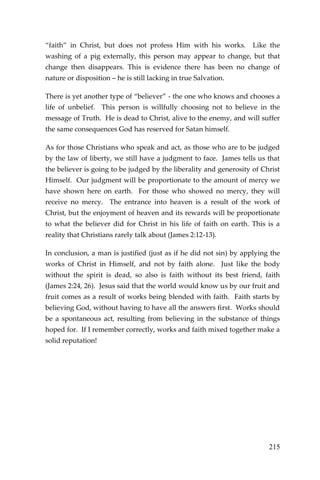 215 
“faith” in Christ, but does not profess Him with his works. Like the washing of a pig externally, this person may appear to change, but that change then disappears. This is evidence there has been no change of nature or disposition – he is still lacking in true Salvation. 
There is yet another type of “believer” - the one who knows and chooses a life of unbelief. This person is willfully choosing not to believe in the message of Truth. He is dead to Christ, alive to the enemy, and will suffer the same consequences God has reserved for Satan himself. 
As for those Christians who speak and act, as those who are to be judged by the law of liberty, we still have a judgment to face. James tells us that the believer is going to be judged by the liberality and generosity of Christ Himself. Our judgment will be proportionate to the amount of mercy we have shown here on earth. For those who showed no mercy, they will receive no mercy. The entrance into heaven is a result of the work of Christ, but the enjoyment of heaven and its rewards will be proportionate to what the believer did for Christ in his life of faith on earth. This is a reality that Christians rarely talk about (James 2:12-13). 
In conclusion, a man is justified (just as if he did not sin) by applying the works of Christ in Himself, and not by faith alone. Just like the body without the spirit is dead, so also is faith without its best friend, faith (James 2:24, 26). Jesus said that the world would know us by our fruit and fruit comes as a result of works being blended with faith. Faith starts by believing God, without having to have all the answers first. Works should be a spontaneous act, resulting from believing in the substance of things hoped for. If I remember correctly, works and faith mixed together make a solid reputation! 
 