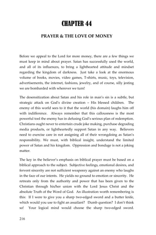 216 
CHAPTER 44 
PRAYER & THE LOVE OF MONEY 
Before we appeal to the Lord for more money, there are a few things we must keep in mind about prayer. Satan has successfully used the world, and all of its influences, to bring a lighthearted attitude and mindset regarding the kingdom of darkness. Just take a look at the enormous volume of books, movies, video games, T-shirts, music, toys, television, advertisements, the internet, fashions, jewelry, and of course, silly jesting we are bombarded with wherever we turn! 
The desensitization about Satan and his role in man’s sin is a subtle, but strategic attack on God’s divine creation – His blessed children. The enemy of this world sees to it that the world (his domain) laughs him off with indifference. Always remember that this callousness is the most powerful tool the enemy has in defusing God’s serious plan of redemption. Christians ought never to entertain crude joke making, purchase degrading media products, or lightheartedly support Satan in any way. Believers need to exercise care in not assigning all of their wrongdoing as Satan’s responsibility. We must, with biblical insight, understand the limited power of Satan and his kingdom. Oppression and bondage is not a joking matter. 
The key in the believer’s emphasis on biblical prayer must be based on a biblical approach to the subject. Subjective feelings, emotional desires, and fervent sincerity are not sufficient weaponry against an enemy who laughs in the face of our intents. He yields no ground to emotion or sincerity. He retreats only from the authority and power that has been given to the Christian through his/her union with the Lord Jesus Christ and the absolute Truth of the Word of God. An illustration worth remembering is this: If I were to give you a sharp two-edged sword and a butter knife, which would you use to fight an assailant? Dumb question? I don’t think so! Your logical mind would choose the sharp two-edged sword.  