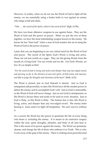 217 
However, in reality, when we do not use the Word of God to fight off the enemy, we are essentially using a butter knife to war against an enemy who slings a ball and chain. 
“Take . . . the sword of the Spirit, which is the word of God” (Eph. 6:17b). 
We have two basic offensive weapons to use against Satan. They are the Word of God and the power of prayer. When we put the two of these together, we have the most intimidating weapon known to the enemy. He knows he has “been had” when a man of God masters the art of using the Word of God in the power of prayer. 
I pray that you are beginning to see our critical need for the Word of God and prayer. The sword of the Spirit, God’s Word, is living and active. These are not just words on a page. They are life-giving Words from the mouth of a living God! Use our words and we die. Use God’s Words, we live. It’s as simple as that! 
“For the word of God is living and active and sharper than any two-edged sword, and piercing as far as the division of soul and spirit, of both joints and marrow, and able to judge the thoughts and intentions of the heart” (Heb. 4:12). 
The Word is eternal, just as God Himself is eternal. Just as God is omnipotent (all-powerful), so does His Word have all the needed power to defeat the enemy and to accomplish God’s will. Just as God is immutable, so the Word of God will never change. Just as our Lord is omnipresent, so His Word is always there and ready to be used in every situation. Just as God is Holy, so His Word is Holy. The bottom line is this: His Word is living, active, and sharper than any two-edged sword. The enemy hates hearing it. Jesus used it to fight off temptation. We can’t survive without it. 
As a sword, the Word has the power to penetrate the life of every being who hears it, including the enemy. It is meant to do corrective surgery within the soul, spirit, thoughts, attitudes, and body of all who hear it. This is the secret of its power against the enemy. The Word can penetrate, cleanse, and change the life of those who embrace it as Truth. This is why it cuts away at the grip of the enemy. There is nothing more powerful (and  
