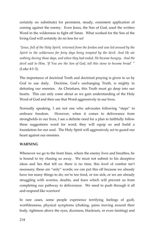 218 
certainly no substitute) for persistent, steady, consistent application of coming against the enemy. Even Jesus, the Son of God, used the written Word in the wilderness to fight off Satan. What worked for the Son of the living God will certainly do no less for us! 
“Jesus, full of the Holy Spirit, returned from the Jordan and was led around by the Spirit in the wilderness for forty days being tempted by the devil. And He ate nothing during those days, and when they had ended, He became hungry. And the devil said to Him, ‘If You are the Son of God, tell this stone to become bread’ " (Luke 4:1-3). 
The importance of doctrinal Truth and doctrinal praying is given to us by God to use daily. Doctrine, God’s unchanging Truth, is mighty in defeating our enemies. As Christians, this Truth must go deep into our hearts. This can only come about as we gain understanding of the Holy Word of God and then use that Word aggressively in our lives. 
Normally speaking, I am not one who advocates following “steps” to embrace freedom. However, when it comes to deliverance from strongholds in our lives, I see a definite need for a plan to faithfully follow these suggestions word for word; they will equip us and build a foundation for our soul. The Holy Spirit will aggressively act to guard our heart against our enemies. 
WARNING 
Whenever we go to the front lines, where the enemy lives and breathes, he is bound to try chasing us away. We must not submit to his deceptive ideas and lies that tell us: there is no time, this level of combat isn’t necessary; these are “only” words; we can put this off because we already have too many things to do; we’re too tired, or too sick; or we are already struggling with worries, doubts, and fears which will prevent us from completing our pathway to deliverance. We need to push through it all and respond like warriors! 
In rare cases, some people experience terrifying feelings of guilt, worthlessness, physical symptoms (choking, pains moving around their body, tightness above the eyes, dizziness, blackouts, or even fainting) and  
