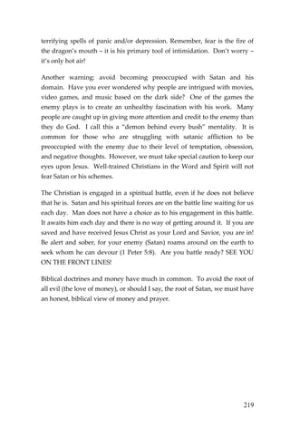 219 
terrifying spells of panic and/or depression. Remember, fear is the fire of the dragon’s mouth – it is his primary tool of intimidation. Don’t worry – it’s only hot air! 
Another warning: avoid becoming preoccupied with Satan and his domain. Have you ever wondered why people are intrigued with movies, video games, and music based on the dark side? One of the games the enemy plays is to create an unhealthy fascination with his work. Many people are caught up in giving more attention and credit to the enemy than they do God. I call this a “demon behind every bush” mentality. It is common for those who are struggling with satanic affliction to be preoccupied with the enemy due to their level of temptation, obsession, and negative thoughts. However, we must take special caution to keep our eyes upon Jesus. Well-trained Christians in the Word and Spirit will not fear Satan or his schemes. 
The Christian is engaged in a spiritual battle, even if he does not believe that he is. Satan and his spiritual forces are on the battle line waiting for us each day. Man does not have a choice as to his engagement in this battle. It awaits him each day and there is no way of getting around it. If you are saved and have received Jesus Christ as your Lord and Savior, you are in! Be alert and sober, for your enemy (Satan) roams around on the earth to seek whom he can devour (1 Peter 5:8). Are you battle ready? SEE YOU ON THE FRONT LINES! 
Biblical doctrines and money have much in common. To avoid the root of all evil (the love of money), or should I say, the root of Satan, we must have an honest, biblical view of money and prayer. 
 