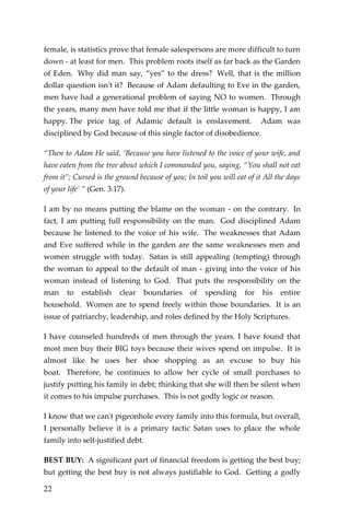 22 
female, is statistics prove that female salespersons are more difficult to turn down - at least for men. This problem roots itself as far back as the Garden of Eden. Why did man say, “yes” to the dress? Well, that is the million dollar question isn't it? Because of Adam defaulting to Eve in the garden, men have had a generational problem of saying NO to women. Through the years, many men have told me that if the little woman is happy, I am happy. The price tag of Adamic default is enslavement. Adam was disciplined by God because of this single factor of disobedience. 
“Then to Adam He said, ‘Because you have listened to the voice of your wife, and have eaten from the tree about which I commanded you, saying, “You shall not eat from it”; Cursed is the ground because of you; In toil you will eat of it All the days of your life’ ” (Gen. 3:17). 
I am by no means putting the blame on the woman - on the contrary. In fact, I am putting full responsibility on the man. God disciplined Adam because he listened to the voice of his wife. The weaknesses that Adam and Eve suffered while in the garden are the same weaknesses men and women struggle with today. Satan is still appealing (tempting) through the woman to appeal to the default of man - giving into the voice of his woman instead of listening to God. That puts the responsibility on the man to establish clear boundaries of spending for his entire household. Women are to spend freely within those boundaries. It is an issue of patriarchy, leadership, and roles defined by the Holy Scriptures. 
I have counseled hundreds of men through the years. I have found that most men buy their BIG toys because their wives spend on impulse. It is almost like he uses her shoe shopping as an excuse to buy his boat. Therefore, he continues to allow her cycle of small purchases to justify putting his family in debt; thinking that she will then be silent when it comes to his impulse purchases. This is not godly logic or reason. 
I know that we can't pigeonhole every family into this formula, but overall, I personally believe it is a primary tactic Satan uses to place the whole family into self-justified debt. 
BEST BUY: A significant part of financial freedom is getting the best buy; but getting the best buy is not always justifiable to God. Getting a godly  