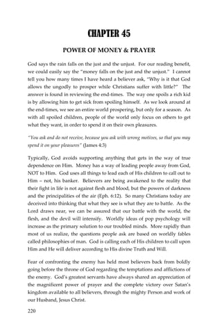 220 
CHAPTER 45 
POWER OF MONEY & PRAYER 
God says the rain falls on the just and the unjust. For our reading benefit, we could easily say the “money falls on the just and the unjust.” I cannot tell you how many times I have heard a believer ask, “Why is it that God allows the ungodly to prosper while Christians suffer with little?” The answer is found in reviewing the end-times. The way one spoils a rich kid is by allowing him to get sick from spoiling himself. As we look around at the end-times, we see an entire world prospering, but only for a season. As with all spoiled children, people of the world only focus on others to get what they want, in order to spend it on their own pleasures. 
“You ask and do not receive, because you ask with wrong motives, so that you may spend it on your pleasures” (James 4:3) 
Typically, God avoids supporting anything that gets in the way of true dependence on Him. Money has a way of leading people away from God, NOT to Him. God uses all things to lead each of His children to call out to Him – not, his banker. Believers are being awakened to the reality that their fight in life is not against flesh and blood, but the powers of darkness and the principalities of the air (Eph. 6:12). So many Christians today are deceived into thinking that what they see is what they are to battle. As the Lord draws near, we can be assured that our battle with the world, the flesh, and the devil will intensify. Worldly ideas of pop psychology will increase as the primary solution to our troubled minds. More rapidly than most of us realize, the questions people ask are based on worldly fables called philosophies of man. God is calling each of His children to call upon Him and He will deliver according to His divine Truth and Will. 
Fear of confronting the enemy has held most believers back from boldly going before the throne of God regarding the temptations and afflictions of the enemy. God’s greatest servants have always shared an appreciation of the magnificent power of prayer and the complete victory over Satan’s kingdom available to all believers, through the mighty Person and work of our Husband, Jesus Christ.  