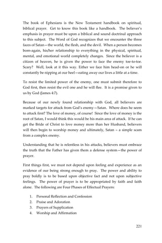 221 
The book of Ephesians is the New Testament handbook on spiritual, biblical prayer. Get to know this book like a handbook. The believer’s emphasis in prayer must be upon a biblical and sound doctrinal approach to this subject. The Word of God recognizes that we encounter the three faces of Satan—the world, the flesh, and the devil. When a person becomes born-again, his/her relationship to everything in the physical, spiritual, mental, and emotional world completely changes. Since the believer is a citizen of heaven, he is given the power to face the enemy toe-to-toe. Scary? Well, look at it this way. Either we face him head-on or he will constantly be nipping at our heel—eating away our lives a little at a time. 
To resist the limited power of the enemy, one must submit therefore to God first, then resist the evil one and he will flee. It is a promise given to us by God (James 4:7). 
Because of our newly found relationship with God, all believers are marked targets for attack from God’s enemy—Satan. Where does he seem to attack first? The love of money, of course! Since the love of money is the root of Satan, I would think this would be his main area of attack. If he can get the Bride of Christ to love money more than her Husband, believers will then begin to worship money and ultimately, Satan – a simple scam from a complex enemy. 
Understanding that he is relentless in his attacks, believers must embrace the truth that the Father has given them a defense system—the power of prayer. 
First things first, we must not depend upon feeling and experience as an evidence of our being strong enough to pray. The power and ability to pray boldly is to be based upon objective fact and not upon subjective feelings. The power of prayer is to be appropriated by faith and faith alone. The following are Four Phases of Effectual Prayers: 
1. Personal Reflection and Confession 
2. Praise and Adoration 
3. Prayers of Supplication 
4. Worship and Affirmation 
 