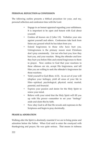 222 
PERSONAL REFLECTION & CONFESSION 
The following outline presents a biblical procedure for your, and my, personal reflection and confession time with the Lord. 
• Engage in an honest appraisal regarding your selfishness. It is important to be open and honest with God about yourself. 
• Confess all known sin (1 John 1:9). Verbalize your sins against yourself and others. Confessions take back from Satan any ground which he has taken from you. 
• Extend forgiveness to those who have hurt you. Unforgiveness is the primary reason most Christians don’t pray consistently. List out who hurt you, how they hurt you, and your reaction. Bring the offender and how they hurt you before Him and extend forgiveness to them in prayer. Now confess to God that your reactions to these offenses are sin, accept His forgiveness, and tell Him you are willing to seek the offender’s forgiveness for those reactions. 
• Yield yourself to God (Rom. 6:13). As an act of your will (displace your feelings), yield all areas of your life to Him—spiritual, psychological, physical, social, marital, parental, and financial. 
• Express your passion and desire for the Holy Spirit to renew your mind. 
• Believe with your mind that the Holy Spirit will fill you up with His power—remember to set your “feelings” aside and claim this by faith. 
• Now obey God in all that He reveals and expresses in the Scriptures and begin to pray doctrinally. 
PRAISE & ADORATION 
Walking after the Spirit is absolutely essential if we are to bring praise and adoration before the Father. When God said to enter the courtyard with thanksgiving and prayer, He was quite serious. That means in richness  