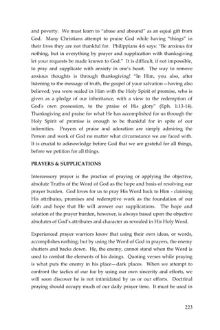223 
and poverty. We must learn to “abase and abound” as an equal gift from God. Many Christians attempt to praise God while having “things” in their lives they are not thankful for. Philippians 4:6 says: “Be anxious for nothing, but in everything by prayer and supplication with thanksgiving let your requests be made known to God.” It is difficult, if not impossible, to pray and supplicate with anxiety in one’s heart. The way to remove anxious thoughts is through thanksgiving! “In Him, you also, after listening to the message of truth, the gospel of your salvation—having also believed, you were sealed in Him with the Holy Spirit of promise, who is given as a pledge of our inheritance, with a view to the redemption of God's own possession, to the praise of His glory” (Eph. 1:13-14). Thanksgiving and praise for what He has accomplished for us through the Holy Spirit of promise is enough to be thankful for in spite of our infirmities. Prayers of praise and adoration are simply admiring the Person and work of God no matter what circumstance we are faced with. It is crucial to acknowledge before God that we are grateful for all things, before we petition for all things. 
PRAYERS & SUPPLICATIONS 
Intercessory prayer is the practice of praying or applying the objective, absolute Truths of the Word of God as the hope and basis of resolving our prayer burden. God loves for us to pray His Word back to Him - claiming His attributes, promises and redemptive work as the foundation of our faith and hope that He will answer our supplications. The hope and solution of the prayer burden, however, is always based upon the objective absolutes of God’s attributes and character as revealed in His Holy Word. 
Experienced prayer warriors know that using their own ideas, or words, accomplishes nothing; but by using the Word of God in prayers, the enemy shutters and backs down. He, the enemy, cannot stand when the Word is used to combat the elements of his doings. Quoting verses while praying is what puts the enemy in his place—dark places. When we attempt to confront the tactics of our foe by using our own sincerity and efforts, we will soon discover he is not intimidated by us or our efforts. Doctrinal praying should occupy much of our daily prayer time. It must be used in  