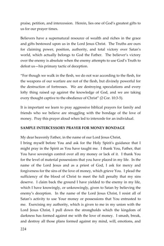 224 
praise, petition, and intercession. Herein, lies one of God’s greatest gifts to us for our prayer times. 
Believers have a supernatural resource of wealth and riches in the grace and gifts bestowed upon us in the Lord Jesus Christ. The Truths are ours for claiming power, position, authority, and total victory over Satan’s world, which actually belongs to God the Father. The believer’s victory over the enemy is absolute when the enemy attempts to use God’s Truth to defeat us—his primary tactic of deception. 
“For though we walk in the flesh, we do not war according to the flesh, for the weapons of our warfare are not of the flesh, but divinely powerful for the destruction of fortresses. We are destroying speculations and every lofty thing raised up against the knowledge of God, and we are taking every thought captive to the obedience of Christ” (2 Cor. 10:3-5). 
It is important we learn to pray aggressive biblical prayers for family and friends who we believe are struggling with the bondage of the love of money. Pray this prayer aloud when led to intercede for an individual. 
SAMPLE INTERCESSORY PRAYER FOR MONEY BONDAGE 
My dear heavenly Father, in the name of our Lord Jesus Christ, 
I bring myself before You and ask for the Holy Spirit's guidance that I might pray in the Spirit as You have taught me. I thank You, Father, that You have sovereign control over all my money or lack of it. I thank You for the level of material possessions that you have placed in my life. In the name of the Lord Jesus and as a priest of God, I ask for mercy and forgiveness for the sins of the love of money, which grieve You. I plead the sufficiency of the blood of Christ to meet the full penalty that my sins deserve. I claim back the ground I have yielded to the enemy in my life, which I have knowingly, or unknowingly, given to Satan by believing the enemy’s deception. In the name of the Lord Jesus Christ, I resist all of Satan’s activity to use Your money or possessions that You entrusted to me. Exercising my authority, which is given to me in my union with the Lord Jesus Christ, I pull down the strongholds which the kingdom of darkness has formed against me with the love of money. I smash, break, and destroy all those plans formed against my mind, will, emotions, and  