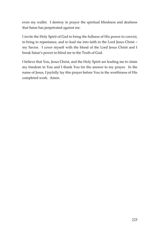 225 
even my wallet. I destroy in prayer the spiritual blindness and deafness that Satan has perpetrated against me. 
I invite the Holy Spirit of God to bring the fullness of His power to convict, to bring to repentance, and to lead me into faith in the Lord Jesus Christ – my Savior. I cover myself with the blood of the Lord Jesus Christ and I break Satan’s power to blind me to the Truth of God. 
I believe that You, Jesus Christ, and the Holy Spirit are leading me to claim my freedom in You and I thank You for the answer to my prayer. In the name of Jesus, I joyfully lay this prayer before You in the worthiness of His completed work. Amen. 
 