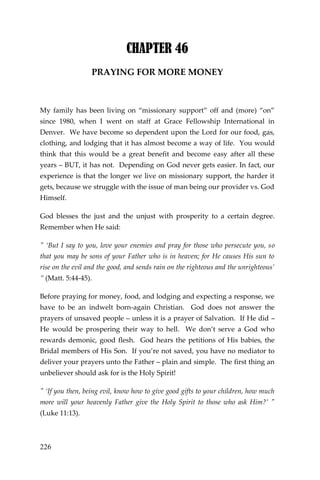 226 
CHAPTER 46 
PRAYING FOR MORE MONEY 
My family has been living on “missionary support” off and (more) “on” since 1980, when I went on staff at Grace Fellowship International in Denver. We have become so dependent upon the Lord for our food, gas, clothing, and lodging that it has almost become a way of life. You would think that this would be a great benefit and become easy after all these years – BUT, it has not. Depending on God never gets easier. In fact, our experience is that the longer we live on missionary support, the harder it gets, because we struggle with the issue of man being our provider vs. God Himself. 
God blesses the just and the unjust with prosperity to a certain degree. Remember when He said: 
" ‘But I say to you, love your enemies and pray for those who persecute you, so that you may be sons of your Father who is in heaven; for He causes His sun to rise on the evil and the good, and sends rain on the righteous and the unrighteous’ ” (Matt. 5:44-45). 
Before praying for money, food, and lodging and expecting a response, we have to be an indwelt born-again Christian. God does not answer the prayers of unsaved people – unless it is a prayer of Salvation. If He did – He would be prospering their way to hell. We don’t serve a God who rewards demonic, good flesh. God hears the petitions of His babies, the Bridal members of His Son. If you’re not saved, you have no mediator to deliver your prayers unto the Father – plain and simple. The first thing an unbeliever should ask for is the Holy Spirit! 
" ‘If you then, being evil, know how to give good gifts to your children, how much more will your heavenly Father give the Holy Spirit to those who ask Him?’ " (Luke 11:13).  
