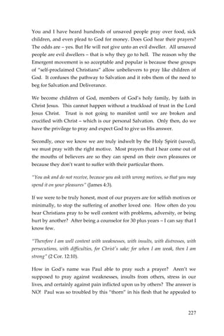 227 
You and I have heard hundreds of unsaved people pray over food, sick children, and even plead to God for money. Does God hear their prayers? The odds are – yes. But He will not give unto an evil dweller. All unsaved people are evil dwellers – that is why they go to hell. The reason why the Emergent movement is so acceptable and popular is because these groups of “self-proclaimed Christians” allow unbelievers to pray like children of God. It confuses the pathway to Salvation and it robs them of the need to beg for Salvation and Deliverance. 
We become children of God, members of God’s holy family, by faith in Christ Jesus. This cannot happen without a truckload of trust in the Lord Jesus Christ. Trust is not going to manifest until we are broken and crucified with Christ – which is our personal Salvation. Only then, do we have the privilege to pray and expect God to give us His answer. 
Secondly, once we know we are truly indwelt by the Holy Spirit (saved), we must pray with the right motive. Most prayers that I hear come out of the mouths of believers are so they can spend on their own pleasures or because they don’t want to suffer with their particular thorn. 
“You ask and do not receive, because you ask with wrong motives, so that you may spend it on your pleasures” (James 4:3). 
If we were to be truly honest, most of our prayers are for selfish motives or minimally, to stop the suffering of another loved one. How often do you hear Christians pray to be well content with problems, adversity, or being hurt by another? After being a counselor for 30 plus years – I can say that I know few. 
“Therefore I am well content with weaknesses, with insults, with distresses, with persecutions, with difficulties, for Christ's sake; for when I am weak, then I am strong” (2 Cor. 12:10). 
How in God’s name was Paul able to pray such a prayer? Aren’t we supposed to pray against weaknesses, insults from others, stress in our lives, and certainly against pain inflicted upon us by others? The answer is NO! Paul was so troubled by this “thorn” in his flesh that he appealed to  