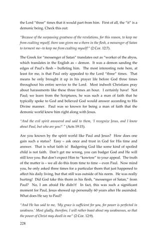228 
the Lord “three” times that it would part from him. First of all, the “it” is a demonic being. Check this out: 
“Because of the surpassing greatness of the revelations, for this reason, to keep me from exalting myself, there was given me a thorn in the flesh, a messenger of Satan to torment me--to keep me from exalting myself!” (2 Cor. 12:7). 
The Greek for “messenger of Satan” translates out as “worker of the abyss, which translates in the English as – demon. It was a demon sanding the edges of Paul’s flesh – buffeting him. The most interesting note here, at least for me, is that Paul only appealed to the Lord “three” times. That means he only brought it up in his prayer life before God three times throughout his entire service to the Lord. Most indwelt Christians pray about harassments like these three times an hour. I certainly have! Not Paul; we learn from the Scriptures, he was such a man of faith that he typically spoke to God and believed God would answer according to His Divine manner. Paul was so known for being a man of faith that the demonic world knew him right along with Jesus. 
“And the evil spirit answered and said to them, ‘I recognize Jesus, and I know about Paul, but who are you?’ " (Acts 19:15). 
Are you known by the spirit world like Paul and Jesus? How does one gain such a status? Easy – ask once and trust in God for His time and answer. That is what faith is! Badgering God like some kind of spoiled child is not faith. Don’t get me wrong, you can badger God and He will still love you. But don’t expect Him to “kowtow” to your appeal. The truth of the matter is – we all do this from time to time – even Paul. Now mind you, he only asked three times for a particular thorn that just happened to affect his daily living, but that still was outside of his norm. He was really hurting! Did God take this thorn in his flesh, “messenger of Satan,” from Paul? No, I am afraid He didn’t! In fact, this was such a significant moment for Paul, Jesus showed up personally 60 years after He ascended. What does He say to Paul? 
“And He has said to me, ‘My grace is sufficient for you, for power is perfected in weakness.’ Most gladly, therefore, I will rather boast about my weaknesses, so that the power of Christ may dwell in me” (2 Cor. 12:9).  