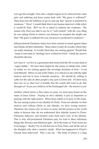 229 
Let’s get this straight. Paul asks a simple request to be relieved from some pain and suffering and Jesus comes back with “My grace is sufficient?” Then Jesus has the boldness to go on and say that “power is perfected in weakness.” Wow! I would think that if any human deserved a little relief, it would be Paul. BUT no, he is asked to embrace his weakness. The reason why Paul was able to say he is “well content” with the very thing he was asking Christ to remove was because he accepted the simple one liner “My grace is sufficient for you, for power is perfected in weakness.” 
Self-proclaimed Christians today have been trained to stand against Satan and rebuke all their infirmities. Many times I really do wonder whom they are really rebuking. Is it really Satan they are coming against? Would that “name it and claim it” theology have worked for Paul? I think the answer should be obvious. 
Let’s face it – we live in a generation that treats God like He is some kind of “sugar daddy.” We have been duped by the enemy to rebuke him, when in reality we are coming against the sovereign doctrines of God – if not God Himself. When we ask of the Father, it is critical we ask with the right motives and not to have it benefit ourselves. We should be willing to suffer for the sake of other people’s sins, just as Christ did. If Christ truly does live in us, then isn’t it feasible that He would still want to do that through us? If you are a believer of the Exchanged Life – the answer is yes! 
Another critical factor is that when we pray, we must pray based on the name of Jesus Christ. Praying in one’s identity is just as important as praying with the right motive. When Jesus asked us to pray in His name, He was saying to pray in our identity in Christ. From our identity we find motives and without Christ as Life identity, we have wrong motives. Therefore, the reason why we have so many self-life prayers in the world today is because they do not understand their identity (name) in Christ. Character, behavior, and function come from one’s view of his identity. This is why self-proclaimed Christians pray for God to bless ridiculous things like divorces and dishonest gain - all in the name of “God wants me to be happy.” Really? Try to sell that one to Paul, Peter, and all the rest of the disciples who died a martyr’s death. What has happened to Christ’s Church (true believers)? This, I can say - The body of Christ is a long  