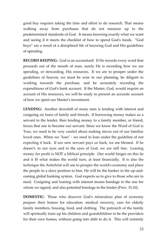23 
good buy requires taking the time and effort to do research. That means walking away from purchases that do not measure up to the predetermined standards of God. It means knowing exactly what we want and seeing if it meets the checklist of how to spend God's funds. “God buys” are a result of a disciplined life of knowing God and His guidelines of spending. 
RECORD KEEPING: God is an accountant! If He records every word that proceeds out of the mouth of man, surely He is recording how we are spending, or stewarding, His resources. If we are to prosper under the guidelines of heaven, we must be wise in our planning, be diligent in working towards the purchase, and be accurately recording the expenditures of God's bank account. If the Master, God, would require an account of His resources, we will be ready to present an accurate account of how we spent our Master's investment. 
LENDING: Another downfall of many men is lending with interest and cosigning on loans of family and friends. If borrowing money makes us a servant to the lender, then lending money to a family member, or friend, forces that one to become our servant. Since we know the Word of God is True, we need to be very careful about making slaves out of our familiar loved ones. When we "loan" - we need to loan under the guideline of not expecting it back. If our new servant pays us back, we are blessed. If he doesn’t, in our eyes and in the eyes of God, we are still free. Loaning money for profit is NOT a biblical principle. Our world hinges on this lie and it IS what makes the world turn, at least financially. It is also the technique the Antichrist will use to prosper the world's economy and place the people in a slave position to him. He will be the banker in the up-and- coming global banking system. God expects us to give to those who are in need. Cosigning and loaning with interest means bondage to the one for whom we signed, and also potential bondage to the lender (Prov. 31:10). 
DOMESTIC: Those who discover God's miraculous plan of economy prepare their homes for education, medical recovery, care for elderly family members, housing, food, and clothing. The patriarch of the family will spiritually train up his children and grandchildren to be the providers for their own homes, without going into debt to do it. This will certainly  