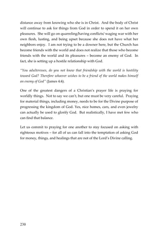 230 
distance away from knowing who she is in Christ. And the body of Christ will continue to ask for things from God in order to spend it on her own pleasures. She will go on quarreling/having conflicts/ waging war with her own flesh, lusting, and being upset because she does not have what her neighbors enjoy. I am not trying to be a downer here, but the Church has become friends with the world and does not realize that those who become friends with the world and its pleasures – become an enemy of God. In fact, she is setting up a hostile relationship with God. 
“You adulteresses, do you not know that friendship with the world is hostility toward God? Therefore whoever wishes to be a friend of the world makes himself an enemy of God” (James 4:4). 
One of the greatest dangers of a Christian’s prayer life is praying for worldly things. Not to say we can’t, but one must be very careful. Praying for material things, including money, needs to be for the Divine purpose of progressing the kingdom of God. Yes, nice homes, cars, and even jewelry can actually be used to glorify God. But realistically, I have met few who can find that balance. 
Let us commit to praying for one another to stay focused on asking with righteous motives – for all of us can fall into the temptation of asking God for money, things, and healings that are not of the Lord’s Divine calling. 
 