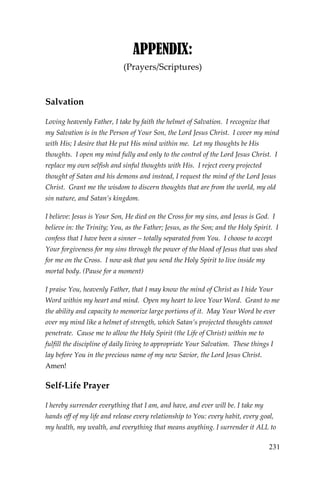 231 
APPENDIX: 
(Prayers/Scriptures) 
Salvation 
Loving heavenly Father, I take by faith the helmet of Salvation. I recognize that my Salvation is in the Person of Your Son, the Lord Jesus Christ. I cover my mind with His; I desire that He put His mind within me. Let my thoughts be His thoughts. I open my mind fully and only to the control of the Lord Jesus Christ. I replace my own selfish and sinful thoughts with His. I reject every projected thought of Satan and his demons and instead, I request the mind of the Lord Jesus Christ. Grant me the wisdom to discern thoughts that are from the world, my old sin nature, and Satan’s kingdom. 
I believe: Jesus is Your Son, He died on the Cross for my sins, and Jesus is God. I believe in: the Trinity; You, as the Father; Jesus, as the Son; and the Holy Spirit. I confess that I have been a sinner – totally separated from You. I choose to accept Your forgiveness for my sins through the power of the blood of Jesus that was shed for me on the Cross. I now ask that you send the Holy Spirit to live inside my mortal body. (Pause for a moment) 
I praise You, heavenly Father, that I may know the mind of Christ as I hide Your Word within my heart and mind. Open my heart to love Your Word. Grant to me the ability and capacity to memorize large portions of it. May Your Word be ever over my mind like a helmet of strength, which Satan’s projected thoughts cannot penetrate. Cause me to allow the Holy Spirit (the Life of Christ) within me to fulfill the discipline of daily living to appropriate Your Salvation. These things I lay before You in the precious name of my new Savior, the Lord Jesus Christ. Amen! 
Self-Life Prayer 
I hereby surrender everything that I am, and have, and ever will be. I take my hands off of my life and release every relationship to You: every habit, every goal, my health, my wealth, and everything that means anything. I surrender it ALL to  