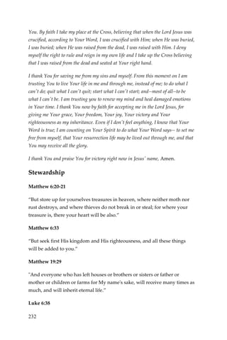 232 
You. By faith I take my place at the Cross, believing that when the Lord Jesus was crucified, according to Your Word, I was crucified with Him; when He was buried, I was buried; when He was raised from the dead, I was raised with Him. I deny myself the right to rule and reign in my own life and I take up the Cross believing that I was raised from the dead and seated at Your right hand. 
I thank You for saving me from my sins and myself. From this moment on I am trusting You to live Your life in me and through me, instead of me; to do what I can't do; quit what I can't quit; start what I can't start; and--most of all--to be what I can't be. I am trusting you to renew my mind and heal damaged emotions in Your time. I thank You now by faith for accepting me in the Lord Jesus, for giving me Your grace, Your freedom, Your joy, Your victory and Your righteousness as my inheritance. Even if I don't feel anything, I know that Your Word is true; I am counting on Your Spirit to do what Your Word says-- to set me free from myself, that Your resurrection life may be lived out through me, and that You may receive all the glory. 
I thank You and praise You for victory right now in Jesus' name, Amen. 
Stewardship 
Matthew 6:20-21 
“But store up for yourselves treasures in heaven, where neither moth nor rust destroys, and where thieves do not break in or steal; for where your treasure is, there your heart will be also.” 
Matthew 6:33 
“But seek first His kingdom and His righteousness, and all these things will be added to you.” 
Matthew 19:29 
"And everyone who has left houses or brothers or sisters or father or mother or children or farms for My name's sake, will receive many times as much, and will inherit eternal life.” 
Luke 6:38  