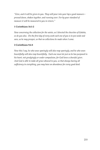 233 
“Give, and it will be given to you. They will pour into your lap a good measure-- pressed down, shaken together, and running over. For by your standard of measure it will be measured to you in return.” 
1 Corinthians 16:1-2 
Now concerning the collection for the saints, as I directed the churches of Galatia, so do you also. On the first day of every week each one of you is to put aside and save, as he may prosper, so that no collections be made when I come. 
2 Corinthians 9:6-8 
Now this I say, he who sows sparingly will also reap sparingly, and he who sows bountifully will also reap bountifully. Each one must do just as he has purposed in his heart, not grudgingly or under compulsion, for God loves a cheerful giver. And God is able to make all grace abound to you, so that always having all sufficiency in everything, you may have an abundance for every good deed.  