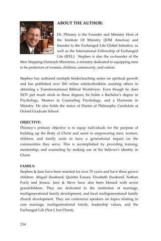 234 
ABOUT THE AUTHOR: 
Dr. Phinney is the Founder and Ministry Host of the Institute Of Ministry (IOM America) and founder to the Exchanged Life Global Initiative, as well as the International Fellowship of Exchanged Life (IFEL). Stephen is also the co-founder of the Men Mapping Outreach Ministries, a ministry dedicated to equipping men to be protectors of women, children, community, and nation. 
Stephen has authored multiple books/teaching series on spiritual growth and has published over 200 online articles/booklets assisting others in obtaining a Transformational Biblical Worldview. Even though he does NOT put much stock in these degrees, he holds a Bachelor’s degree in Psychology, Masters in Counseling Psychology, and a Doctorate in Ministry. He also holds the status of Doctor of Philosophy Candidate at Oxford Graduate School. 
OBJECTIVE: 
Phinney’s primary objective is to equip individuals for the purpose of building up the Body of Christ and assist in empowering men, women, children, and family units to have a generational impact on the communities they serve. This is accomplished by providing training, mentorship, and counseling by making use of the believer's identity in Christ. 
FAMILY: 
Stephen & Jane have been married for over 35 years and have three grown children: Abigail (husband, Quintin Eason), Elizabeth (husband, Nathan Ford) and Jessica. Jane & Steve have also been blessed with seven grandchildren. They are dedicated to the institution of marriage, multigenerational family development, and local multigenerational family church development. They are conference speakers on topics relating to core marriage, multigenerational family, leadership values, and the Exchanged Life (Not I, but Christ). 
 