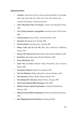 235 
BIBLIOGRAPHY: 
† Scripture taken from the New American Standard Bible, © Copyright 1960, 1962, 1963, 1968, 1971, 1972, 1973, 1975, 1977, 1995 by The Lockman Foundation. Used by permission. 
† God’s Miraculous Plan of Economy, Taylor: Jack, Broadman Press, 1975 
† The Coming Economic Armageddon, Jeremiah: David, Faith Words, 2008 
† The Revelation, Greene: Oliver, The Gospel Hour, 1963 
† Epicenter, Rosenberg: Joel, Tyndale, 2006 
† The Revolution, Rosenberg: Joel, Tyndale, 2009 
† Money Talks and So Can We, Blue: Ron, Zondervan Publishing House, 1999 
† Because The Time Is Near, MaCarthur: John, Moody Publishers, 2007 
† Revelation, MaCarthur: John, Moody Publishers, 2000 
† Crown Ministries, 2009 
† God’s War on Terror, Shoebat: Walid, Richardson: Joel, Executive Media, 2008 
† Governance Matters, Stahlke: Les, Imperial, 2003 
† The Two Babylons, Hislop: Alexander, Loizeaux Brothers, 1916 
† The Adversary, Bubeck: Mark, Chicago: Moody, 1975 
† Overcoming The Adversary, Bubeck: Mark, Chicago: 1985 
† The Concise Holman Bible Dictionary, 1997, 2000 
† Holman Concise Topical Concordance, Nashville, Broadman & Holman, 1998 
† Holman Concise Bible Commentary, Holman, Broadman & Holman, 1998 
† Men Mapping Outreach Ministries, Sterling, KS 2001  