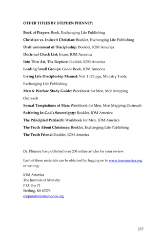 237 
OTHER TITLES BY STEPHEN PHINNEY: 
Book of Prayers: Book, Exchanging Life Publishing 
Christian vs. Indwelt Christian: Booklet, Exchanging Life Publishing 
Disillusionment of Discipleship: Booklet, IOM America 
Doctrinal Check List: Exam, IOM America 
Into Thin Air, The Rapture: Booklet, IOM America 
Leading Small Groups: Guide Book, IOM America 
Living Life Discipleship Manual: Vol. 1 172 pgs, Ministry Tools, Exchanging Life Publishing 
Men & Warfare Study Guide: Workbook for Men, Men Mapping Outreach 
Sexual Temptations of Man: Workbook for Men, Men Mapping Outreach 
Suffering In God’s Sovereignty: Booklet, IOM America 
The Principled Patriarch: Workbook for Men, IOM America 
The Truth About Christmas: Booklet, Exchanging Life Publishing 
The Truth Friend: Booklet, IOM America 
Dr. Phinney has published over 200 online articles for your review. 
Each of these materials can be obtained by logging on to www.iomamerica.org or writing: 
IOM America 
The Institute of Ministry 
P.O. Box 71 
Sterling, KS 67579 
corporate@iomamerica.org 
 