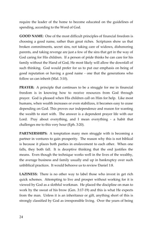 24 
require the leader of the home to become educated on the guidelines of spending, according to the Word of God. 
GOOD NAME: One of the most difficult principles of financial freedom is choosing a good name, rather than great riches. Scriptures show us that broken commitments, secret sins, not taking care of widows, dishonoring parents, and taking revenge are just a few of the sins that get in the way of God caring for His children. If a person of pride thinks he can care for his family without the Hand of God, He most likely will allow the downfall of such thinking. God would prefer for us to put our emphasis on being of good reputation or having a good name - one that the generations who follow us can inherit (Mal. 3:10). 
PRAYER: A principle that continues to be a struggle for me in financial freedom is in knowing how to receive resources from God through prayer. God is pleased when His children call on Him for help. Like most humans, when wealth increases or even stabilizes, it becomes easy to cease depending on God. This proves our independence and reason for wanting the wealth to start with. The answer is a dependent prayer life with our Lord. Pray about everything, and I mean everything - a habit that challenges me to this very hour (Eph. 3:20). 
PARTNERSHIPS: A temptation many men struggle with is becoming a partner in ventures to gain prosperity. The reason why this is not biblical is because it places both parties in enslavement to each other. When one falls, they both fall. It is deceptive thinking that the end justifies the means. Even though the technique works well in the lives of the wealthy, the average business and family usually end up in bankruptcy over such unbiblical practices. It would behoove us to review Daniel 1:8. 
LAZINESS: There is no other way to label those who invest in get rich quick schemes. Attempting to live and prosper without working for it is viewed by God as a slothful workman. He placed the discipline on man to work by the sweat of his brow (Gen. 3:17-19) and this is what He expects from the man. Unless it is an inheritance or gift, anything short of this is strongly classified by God as irresponsible living. Over the years of being  