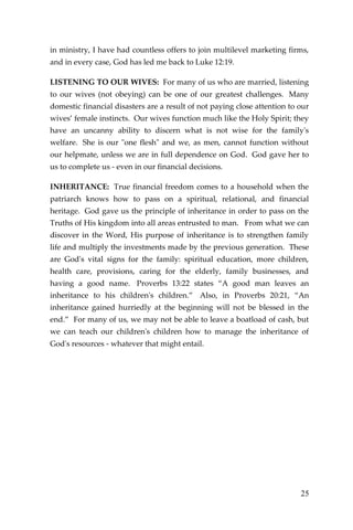 25 
in ministry, I have had countless offers to join multilevel marketing firms, and in every case, God has led me back to Luke 12:19. 
LISTENING TO OUR WIVES: For many of us who are married, listening to our wives (not obeying) can be one of our greatest challenges. Many domestic financial disasters are a result of not paying close attention to our wives’ female instincts. Our wives function much like the Holy Spirit; they have an uncanny ability to discern what is not wise for the family's welfare. She is our "one flesh" and we, as men, cannot function without our helpmate, unless we are in full dependence on God. God gave her to us to complete us - even in our financial decisions. 
INHERITANCE: True financial freedom comes to a household when the patriarch knows how to pass on a spiritual, relational, and financial heritage. God gave us the principle of inheritance in order to pass on the Truths of His kingdom into all areas entrusted to man. From what we can discover in the Word, His purpose of inheritance is to strengthen family life and multiply the investments made by the previous generation. These are God's vital signs for the family: spiritual education, more children, health care, provisions, caring for the elderly, family businesses, and having a good name. Proverbs 13:22 states “A good man leaves an inheritance to his children's children.” Also, in Proverbs 20:21, “An inheritance gained hurriedly at the beginning will not be blessed in the end.” For many of us, we may not be able to leave a boatload of cash, but we can teach our children's children how to manage the inheritance of God's resources - whatever that might entail. 
 