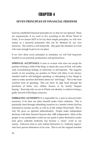 26 
CHAPTER 4 
SEVEN PRINCIPLES OF FINANCIAL FREEDOM 
God has established financial principles for us that are not optional. These are requirements, if we want to live according to the Divine Word of Truth. If we choose NOT to live by these simple principles, we will view money as a personal possession that can be obtained by our own resources. The result is a self-reliant life. This gains the attention of a God who cares enough to put us in our place. 
If we view these seven principles as mandates, we will find long-term freedom in our personal, professional, and spiritual lives. 
SPIRITUAL ACCEPTANCE: A man or woman who does not accept his position of being a child of the King, or rejects the ways of God, will suffer with overwhelming feelings of inferiority or self-rejection. The negative results of not accepting our position in Christ will often, if not always, manifest itself in self-indulgent spending, or attempting to buy things in order to make ourselves feel better about our "self-image." This is the most common form of spending. This can show its ugly head through the purchases of boats, cars, clothes, houses, or by merely "bargain buying." Knowing who we are in Christ, our identity, is critical in being a godly steward of the King's resources. 
EMBRACING AUTHORITY: It is impossible for a man to steward God's resources, if he does not place himself under God's authority. This is practically done through submitting ourselves to a mentor whom God has entrusted to oversee our life, as well as, to the written Word itself. This is why He gives us spiritual fathers/leaders. People make independent decisions with their finances because they ARE independent. Most of the people in our postmodern world are not quick to place themselves under God given authority. Authority has become a "nasty" word in our society. Followers tend to only submit themselves to "authority figures" who have proven themselves to be wise. That is not the original mandate  