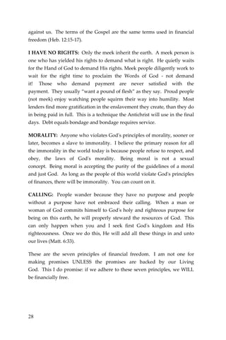 28 
against us. The terms of the Gospel are the same terms used in financial freedom (Heb. 12:15-17). 
I HAVE NO RIGHTS: Only the meek inherit the earth. A meek person is one who has yielded his rights to demand what is right. He quietly waits for the Hand of God to demand His rights. Meek people diligently work to wait for the right time to proclaim the Words of God - not demand it! Those who demand payment are never satisfied with the payment. They usually “want a pound of flesh” as they say. Proud people (not meek) enjoy watching people squirm their way into humility. Most lenders find more gratification in the enslavement they create, than they do in being paid in full. This is a technique the Antichrist will use in the final days. Debt equals bondage and bondage requires service. 
MORALITY: Anyone who violates God's principles of morality, sooner or later, becomes a slave to immorality. I believe the primary reason for all the immorality in the world today is because people refuse to respect, and obey, the laws of God's morality. Being moral is not a sexual concept. Being moral is accepting the purity of the guidelines of a moral and just God. As long as the people of this world violate God's principles of finances, there will be immorality. You can count on it. 
CALLING: People wander because they have no purpose and people without a purpose have not embraced their calling. When a man or woman of God commits himself to God's holy and righteous purpose for being on this earth, he will properly steward the resources of God. This can only happen when you and I seek first God's kingdom and His righteousness. Once we do this, He will add all these things in and unto our lives (Matt. 6:33). 
These are the seven principles of financial freedom. I am not one for making promises UNLESS the promises are backed by our Living God. This I do promise: if we adhere to these seven principles, we WILL be financially free. 
 