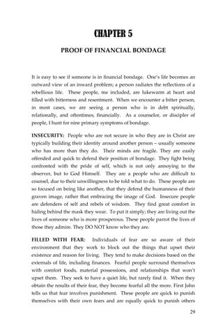 29 
CHAPTER 5 
PROOF OF FINANCIAL BONDAGE 
It is easy to see if someone is in financial bondage. One’s life becomes an outward view of an inward problem; a person radiates the reflections of a rebellious life. These people, me included, are lukewarm at heart and filled with bitterness and resentment. When we encounter a bitter person, in most cases, we are seeing a person who is in debt spiritually, relationally, and oftentimes, financially. As a counselor, or discipler of people, I hunt for nine primary symptoms of bondage. 
INSECURITY: People who are not secure in who they are in Christ are typically building their identity around another person – usually someone who has more than they do. Their minds are fragile. They are easily offended and quick to defend their position of bondage. They fight being confronted with the pride of self, which is not only annoying to the observer, but to God Himself. They are a people who are difficult to counsel, due to their unwillingness to be told what to do. These people are so focused on being like another, that they defend the humanness of their graven image, rather that embracing the image of God. Insecure people are defenders of self and rebels of wisdom. They find great comfort in hiding behind the mask they wear. To put it simply; they are living out the lives of someone who is more prosperous. These people parrot the lives of those they admire. They DO NOT know who they are. 
FILLED WITH FEAR: Individuals of fear are so aware of their environment that they work to block out the things that upset their existence and reason for living. They tend to make decisions based on the externals of life, including finances. Fearful people surround themselves with comfort foods, material possessions, and relationships that won’t upset them. They seek to have a quiet life, but rarely find it. When they obtain the results of their fear, they become fearful all the more. First John tells us that fear involves punishment. These people are quick to punish themselves with their own fears and are equally quick to punish others  