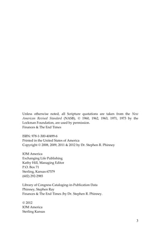 3 
Unless otherwise noted, all Scripture quotations are taken from the New American Revised Standard (NASB),  1960, 1962, 1963, 1971, 1973 by the Lockman Foundation, are used by permission. 
Finances & The End Times 
ISBN: 978-1-300-40499-6 
Printed in the United States of America 
Copyright  2008, 2009, 2011 & 2012 by Dr. Stephen R. Phinney 
IOM America 
Exchanging Life Publishing 
Kathy Hill, Managing Editor 
P.O. Box 71 
Sterling, Kansas 67579 
(602) 292-2985 
Library of Congress Cataloging-in-Publication Data 
Phinney, Stephen Ray 
Finances & The End Times /by Dr. Stephen R. Phinney. 
 2012 
IOM America 
Sterling Kansas  