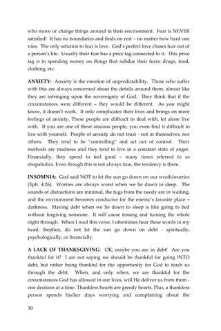 30 
who move or change things around in their environment. Fear is NEVER satisfied! It has no boundaries and finds no rest – no matter how hard one tries. The only solution to fear is love. God’s perfect love chases fear out of a person’s life. Usually their fear has a price tag connected to it. This price tag is in spending money on things that subdue their fears: drugs, food, clothing, etc. 
ANXIETY: Anxiety is the emotion of unpredictability. Those who suffer with this are always concerned about the details around them, almost like they are infringing upon the sovereignty of God. They think that if the circumstances were different – they would be different. As you might know, it doesn’t work. It only complicates their lives and brings on more feelings of anxiety. These people are difficult to deal with, let alone live with. If you are one of these anxious people, you even find it difficult to live with yourself. People of anxiety do not trust - not in themselves, nor others. They tend to be “controlling” and act out of control. Their methods are madness and they tend to live in a constant state of anger. Financially, they spend to feel good – many times referred to as shopaholics. Even though this is not always true, the tendency is there. 
INSOMNIA: God said NOT to let the sun go down on our wrath/worries (Eph. 4:26). Worries are always worst when we lie down to sleep. The sounds of distractions are minimal, the tugs from the needy are in waiting, and the environment becomes conducive for the enemy’s favorite place – darkness. Having debt when we lie down to sleep is like going to bed without forgiving someone. It will cause tossing and turning the whole night through. When I read this verse, I oftentimes hear these words in my head: Stephen, do not let the sun go down on debt - spiritually, psychologically, or financially. 
A LACK OF THANKSGIVING: OK, maybe you are in debt! Are you thankful for it? I am not saying we should be thankful for going INTO debt, but rather being thankful for the opportunity for God to teach us through the debt. When, and only when, we are thankful for the circumstances God has allowed in our lives, will He deliver us from them - one decision at a time. Thankless hearts are greedy hearts. Plus, a thankless person spends his/her days worrying and complaining about the  