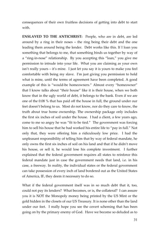 31 
consequences of their own fruitless decisions of getting into debt to start with. 
ENSLAVED TO THE ANTICHRIST: People, who are in debt, are led around by a ring in their noses – the ring being their debt and the one leading them around being the lender. Debt works like this. If I loan you something that belongs to me, that something binds us together by way of a “ring-in-nose” relationship. By you accepting this “loan,” you give me permission to intrude into your life. What you are claiming as your own isn’t really yours – it’s mine. I just let you say it is yours to make you feel comfortable with being my slave. I’m just giving you permission to hold what is mine, until the terms of agreement have been completed. A good example of this is “would-be homeowners.” Almost every “homeowner” that I know talks about “their house” like it is their house, when we both know that in the ugly world of debt, it belongs to the bank. Even if we are one of the 0.08 % that has paid off the house in full, the ground under our feet doesn’t belong to us. Most do not know, nor do they care to know, the truth about true home ownership. The ownership package only includes the first six inches of soil under the house. I had a client, a few years ago, come to me so angry he was “fit to be tied.” The government was forcing him to sell his house that he had worked his entire life to “pay in full.” Not only that, they were offering him a ridiculously low price. I had the unpleasant responsibility of telling him that by way of federal mandate, he only owns the first six inches of soil on his land and that if he didn’t move his house, or sell it, he would lose his complete investment. I further explained that the federal government requires all states to reinforce this federal mandate just in case the government needs that land, i.e. in his case, a freeway. In reality, the individual states or the federal government can take possession of every inch of land bordered out as the United States of America, IF, they deem it necessary to do so. 
What if the federal government itself was in so much debt that it, too, could not pay its lenders? What becomes, or is, the collateral? I can assure you it is NOT the Monopoly money being printed by the US Mint or the gold hidden in the closets of our US Treasury. It is none other than the land under our feet. I really hope you see the covert scheming that has been going on by the primary enemy of God. Have we become so deluded as to  