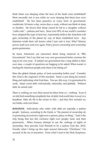 32 
think Satan was sleeping when the laws of the lands were established? Most assuredly not; it was while we were sleeping that these laws were established! He has been proactive in every form of government: worldwide, 24 hours a day, seven days a week, without one blink of sleep or slumber. He knows that sheep cannot be led to a slaughter without “cattle rails” – policies and laws. Since over 90% of our world’s countries have adopted this type of land law, I personally believe the Antichrist will gain ownership of the planet by way of these established laws. Any historian worth their salt knows what I just said is true. Why? History proves itself over and over again. Policy proves ownership and ownership grants permission. 
So many Americans are concerned about being enslaved to “BIG Government,” but I say that our very own government better examine the ring in its own nose. If indeed our government has a ring (debt) in their own nose, a couple of questions are begging to be asked: What master is leading the American people and where is he taking us? 
Does the global climate policy of land ownership bother you? Consider this: God is the originator of this mandate. Satan is just doing his normal thing and replicating what God does. You see, this way, it is guaranteed to work. Satan wants debt: individually, nationally, and globally. Without debt, he cannot rule! 
There is nothing we own that cannot be taken from us – nothing. Even if we did find something completely free of debt, God could take it away in a heartbeat. After all, He is the owner of ALL – and that ALL includes us, our banks, and even Satan. 
JEALOUSY: Individuals who suffer with debt are typically a jealous people. Jealousy, according to the Greek, is “the passion of ownership of; or possessing an exclusive right over a person, place, or thing.” God is the only being that has this exclusive right over people, land, and their possessions. When humans attempt to use the verbiage of rights of ownership, they provoke God Himself to be a jealous God (Ex. 20:5). Usually when I bring up this topic around lukewarm “Christians,” I’m accused of the sin of semantics. From what I read in the Holy Scriptures,  