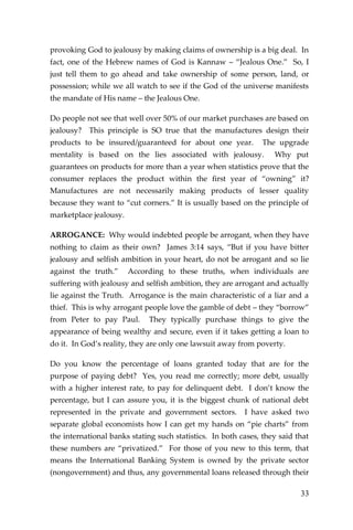 33 
provoking God to jealousy by making claims of ownership is a big deal. In fact, one of the Hebrew names of God is Kannaw – “Jealous One.” So, I just tell them to go ahead and take ownership of some person, land, or possession; while we all watch to see if the God of the universe manifests the mandate of His name – the Jealous One. 
Do people not see that well over 50% of our market purchases are based on jealousy? This principle is SO true that the manufactures design their products to be insured/guaranteed for about one year. The upgrade mentality is based on the lies associated with jealousy. Why put guarantees on products for more than a year when statistics prove that the consumer replaces the product within the first year of “owning” it? Manufactures are not necessarily making products of lesser quality because they want to “cut corners.” It is usually based on the principle of marketplace jealousy. 
ARROGANCE: Why would indebted people be arrogant, when they have nothing to claim as their own? James 3:14 says, “But if you have bitter jealousy and selfish ambition in your heart, do not be arrogant and so lie against the truth.” According to these truths, when individuals are suffering with jealousy and selfish ambition, they are arrogant and actually lie against the Truth. Arrogance is the main characteristic of a liar and a thief. This is why arrogant people love the gamble of debt – they “borrow” from Peter to pay Paul. They typically purchase things to give the appearance of being wealthy and secure, even if it takes getting a loan to do it. In God’s reality, they are only one lawsuit away from poverty. 
Do you know the percentage of loans granted today that are for the purpose of paying debt? Yes, you read me correctly; more debt, usually with a higher interest rate, to pay for delinquent debt. I don’t know the percentage, but I can assure you, it is the biggest chunk of national debt represented in the private and government sectors. I have asked two separate global economists how I can get my hands on “pie charts” from the international banks stating such statistics. In both cases, they said that these numbers are “privatized.” For those of you new to this term, that means the International Banking System is owned by the private sector (nongovernment) and thus, any governmental loans released through their  