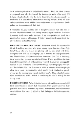 34 
bank becomes privatized – individually owned. Who are these private sector people and why do they call the shots on the value of the coin? I’ll tell you why; the lender calls the shots. Secondly, almost every country in the world is in debt to the International Banking System. If the IBS ever calls in their loans, there will be a bunch of nations having the carpet (land) pulled out from underneath their feet. 
If you’re like me, you will find a lot of this global finance stuff a bit hard to believe. My observation is that history tends to repeat itself and that there is nothing really new under the sun. I am not speaking so much as a prophet, but more as a historian. If history does indeed repeat itself, the global climate is about to change. 
BITTERNESS AND RESENTMENT: These two words do an adequate job of describing someone who loves money more than they love God. Why? Those who love money are playing with the root of all evil. Those who play with evil are challenging God to remove the very possessions that form idolatry. Once they catch on to the fact that God is removing these objects, they become resentful and bitter. If you would take the time to read through the book of Revelation, you will discover an unstoppable mission of God to remove all the earthly things from the people, obedient and disobedient alike. He does this in order to observe where the people place their glory. A reasonable mind would think disobedient people would get the message and repent; but they don’t. They actually become more resentful and bitter – which is something the love of money has the ability to do. 
DISILLUSIONMENT: When indebted people attempt to use money to fill their unhappiness or obtain that possession, they quickly discover their purchase didn’t make them feel any better. Not only that, they soon realize the additional debt has only added to their feelings of disillusionment and despair. 
 