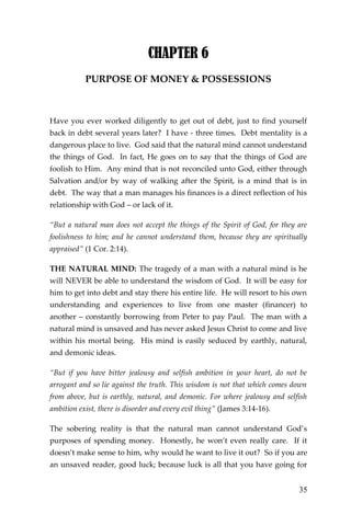 35 
CHAPTER 6 
PURPOSE OF MONEY & POSSESSIONS 
Have you ever worked diligently to get out of debt, just to find yourself back in debt several years later? I have - three times. Debt mentality is a dangerous place to live. God said that the natural mind cannot understand the things of God. In fact, He goes on to say that the things of God are foolish to Him. Any mind that is not reconciled unto God, either through Salvation and/or by way of walking after the Spirit, is a mind that is in debt. The way that a man manages his finances is a direct reflection of his relationship with God – or lack of it. 
“But a natural man does not accept the things of the Spirit of God, for they are foolishness to him; and he cannot understand them, because they are spiritually appraised” (1 Cor. 2:14). 
THE NATURAL MIND: The tragedy of a man with a natural mind is he will NEVER be able to understand the wisdom of God. It will be easy for him to get into debt and stay there his entire life. He will resort to his own understanding and experiences to live from one master (financer) to another – constantly borrowing from Peter to pay Paul. The man with a natural mind is unsaved and has never asked Jesus Christ to come and live within his mortal being. His mind is easily seduced by earthly, natural, and demonic ideas. 
“But if you have bitter jealousy and selfish ambition in your heart, do not be arrogant and so lie against the truth. This wisdom is not that which comes down from above, but is earthly, natural, and demonic. For where jealousy and selfish ambition exist, there is disorder and every evil thing” (James 3:14-16). 
The sobering reality is that the natural man cannot understand God’s purposes of spending money. Honestly, he won’t even really care. If it doesn’t make sense to him, why would he want to live it out? So if you are an unsaved reader, good luck; because luck is all that you have going for  