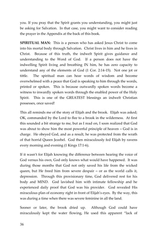36 
you. If you pray that the Spirit grants you understanding, you might just be asking for Salvation. In that case, you might want to consider reading the prayer in the Appendix at the back of this book. 
SPIRITUAL MAN: This is a person who has asked Jesus Christ to come into his mortal body through Salvation. Christ lives in him and he lives in Christ. Because of this truth, the indwelt Spirit gives guidance and understanding to the Word of God. If a person does not have the indwelling Spirit living and breathing IN him, he has zero capacity to understand any of the elements of God (1 Cor. 2:14-15). Not one jot or tittle. The spiritual man can hear words of wisdom and become overwhelmed with a peace that God is speaking to him through the words, printed or spoken. This is because outwardly spoken words become a witness to inwardly spoken words through the enabled power of the Holy Spirit. This is one of the GREATEST blessings an indwelt Christian possesses, once saved! 
This all reminds me of the story of Elijah and the brook. Elijah was asked; OK, commanded by the Lord to flee to a brook in the wilderness. At first this sounded a bit strange to me, but as I read on, I soon realized that God was about to show him the most powerful principle of heaven – God is in charge. He obeyed God, and as a result, he was protected from the wrath of that horrid Queen Jezebel. God then miraculously fed Elijah by ravens every morning and evening (1 Kings 17:1-6). 
If it wasn’t for Elijah knowing the difference between hearing the voice of God versus his own, God only knows what would have happened. It was during those months that God not only saved his life from the wicked queen, but He freed him from severe despair – or as the world calls it, depression. Through this provisionary time, God delivered rest for his body and MIND. God lavished him with intimate fellowship and he experienced daily proof that God was his provider. God revealed His miraculous plan of economy right in front of Elijah’s eyes. By the way, this was during a time when there was severe feminine in all the land. 
Sooner or later, the brook dried up. Although God could have miraculously kept the water flowing, He used this apparent “lack of  