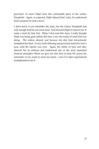 37 
provision” to move Elijah from this comfortable place to the widow Zarephath. Again, as expected, Elijah obeyed God. Later, he understood God’s purpose for such a move. 
I don’t know if you remember the story, but the widow Zarephath had only enough food for one more meal. God directed Elijah to instruct her to make a meal for him first. When I first read this story, I really thought Elijah was being quite selfish. But later, I saw the reality of what God was doing. The widow obeyed, and because she did, God miraculously multiplied her food. In fact, God’s blessing and provision lasted for over a year, until the famine was over. Again, her ability to hear and obey allowed her to embrace and understand one of the most important financial principles: When we give our first fruit to God, He causes the remainder of our assets to meet our needs – even if it takes supernatural multiplication to do it. 
 