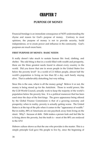 38 
CHAPTER 7 
PURPOSE OF MONEY 
Financial bondage is an immediate consequence of NOT understanding the rhyme and reason for God’s purpose of money. Contrary to most opinions, the purpose of money is not to provide security, build independence, or to create power and influence in the community. God’s purposes are much more basic. 
FIRST PURPOSE OF MONEY: BASIC NEEDS 
It really doesn’t take much to sustain human life: food, clothing, and shelter. The odd thing is that in a world filled with wealth and prosperity, these are the three greatest needs found in almost every country in the world. Did you know that one in seven people in the United States live below the poverty level? In a world of 2.1 billion people, almost half the world’s population is living on less than $2 a day, each barely staying alive. That is unbelievably disturbing, but very telling. 
Since this is the case, where is all the money going? Believe it or not, the money is being stored up for the Antichrist. Those in world power, like the G-20 World Council, actually work to keep the majority of the world’s population below the poverty line. It is a political maneuver that has been used since the days of the first kings. The grave appearance being offered by the Global Finance Commission is that of a growing economy and prosperity; when in reality, poverty is actually getting worse. The United States is at the top of the pile when it comes to the “appearance of wealth.” But in reality, 88% of Americans are one paycheck away from living on the street. Why? - because of debt. Debt makes a person look and feel like he is living above the poverty, but the truth is – most of the 88% are enslaved to the 12%! 
Hebrew culture shows us that the one who provides is the master. This is a simple principle God gave His people to live by, since the beginning of  