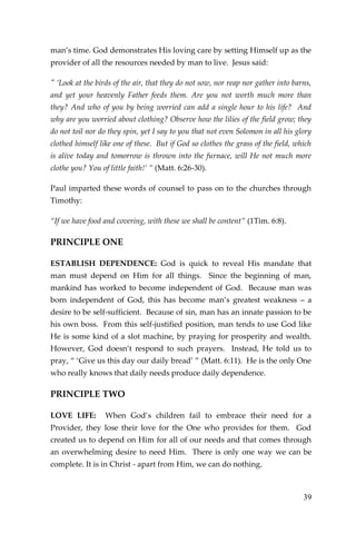39 
man’s time. God demonstrates His loving care by setting Himself up as the provider of all the resources needed by man to live. Jesus said: 
" ‘Look at the birds of the air, that they do not sow, nor reap nor gather into barns, and yet your heavenly Father feeds them. Are you not worth much more than they? And who of you by being worried can add a single hour to his life? And why are you worried about clothing? Observe how the lilies of the field grow; they do not toil nor do they spin, yet I say to you that not even Solomon in all his glory clothed himself like one of these. But if God so clothes the grass of the field, which is alive today and tomorrow is thrown into the furnace, will He not much more clothe you? You of little faith!’ ” (Matt. 6:26-30). 
Paul imparted these words of counsel to pass on to the churches through Timothy: 
“If we have food and covering, with these we shall be content” (1Tim. 6:8). 
PRINCIPLE ONE 
ESTABLISH DEPENDENCE: God is quick to reveal His mandate that man must depend on Him for all things. Since the beginning of man, mankind has worked to become independent of God. Because man was born independent of God, this has become man’s greatest weakness – a desire to be self-sufficient. Because of sin, man has an innate passion to be his own boss. From this self-justified position, man tends to use God like He is some kind of a slot machine, by praying for prosperity and wealth. However, God doesn’t respond to such prayers. Instead, He told us to pray, “ ‘Give us this day our daily bread’ ” (Matt. 6:11). He is the only One who really knows that daily needs produce daily dependence. 
PRINCIPLE TWO 
LOVE LIFE: When God’s children fail to embrace their need for a Provider, they lose their love for the One who provides for them. God created us to depend on Him for all of our needs and that comes through an overwhelming desire to need Him. There is only one way we can be complete. It is in Christ - apart from Him, we can do nothing.  