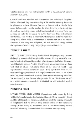40 
“And in Him you have been made complete, and He is the head over all rule and authority” (Col. 2:10). 
Christ is head over all rulers and all authority. This includes all the global leaders who think they have ownership of the world’s economy. When the Israelites were in the wilderness, God taught them to look to Him for daily food, shelter, and even the sandals for their feet. He orchestrated this dependence by drying up any and all avenues of self-provision. There was no food or water to be found, no matter how hard their self-sufficient efforts tried. This practice is one that God makes use of to this very day. Every man, rich or poor, is commanded to depend on God as his Father– Provider. If we study the Scriptures, we will find God using famines throughout the Word to help His people get refocused on Him. 
PRINCIPLE THREE 
DEVELOP GRATITUDE: Being thankful in all things is probably the most challenging mandate God has given His people. Having a thankful heart for the basics is a blessed by-product of contentment in Christ. However, we all begin to lose our “rest in Christ” when we compare what we have with that of others, particularly those of the unsaved world. Our expectations dominate our minds’ focus. If we expect from man, we will most likely apply pressure on man to provide for our needs. If we expect from God, we ultimately will place our focus on our relationship with God. We are created to love the one who provides for us. If it is man, we will tend to love man more than God. If it is God, we will certainly love God more than man. 
PRINCIPLE FOUR 
LIVING WITHIN OUR MEANS: Contentment only comes by living within the boundaries of a God-ordained budget. Being content in Christ, and His fulfilling of our basic needs, helps us resist the ongoing onslaught of temptations that we are not truly content unless we buy some new “thing.” God’s reality is - a contented child of God feels wealthy because he knows he already possesses more than he needs for daily living.  