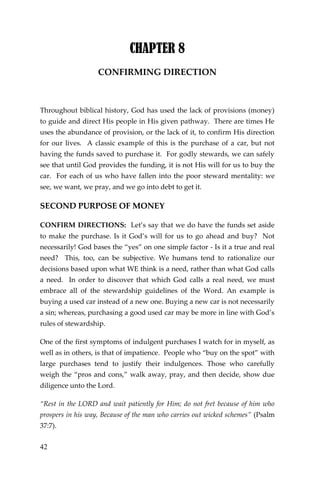 42 
CHAPTER 8 
CONFIRMING DIRECTION 
Throughout biblical history, God has used the lack of provisions (money) to guide and direct His people in His given pathway. There are times He uses the abundance of provision, or the lack of it, to confirm His direction for our lives. A classic example of this is the purchase of a car, but not having the funds saved to purchase it. For godly stewards, we can safely see that until God provides the funding, it is not His will for us to buy the car. For each of us who have fallen into the poor steward mentality: we see, we want, we pray, and we go into debt to get it. 
SECOND PURPOSE OF MONEY 
CONFIRM DIRECTIONS: Let’s say that we do have the funds set aside to make the purchase. Is it God’s will for us to go ahead and buy? Not necessarily! God bases the “yes” on one simple factor - Is it a true and real need? This, too, can be subjective. We humans tend to rationalize our decisions based upon what WE think is a need, rather than what God calls a need. In order to discover that which God calls a real need, we must embrace all of the stewardship guidelines of the Word. An example is buying a used car instead of a new one. Buying a new car is not necessarily a sin; whereas, purchasing a good used car may be more in line with God’s rules of stewardship. 
One of the first symptoms of indulgent purchases I watch for in myself, as well as in others, is that of impatience. People who “buy on the spot” with large purchases tend to justify their indulgences. Those who carefully weigh the “pros and cons,” walk away, pray, and then decide, show due diligence unto the Lord. 
“Rest in the LORD and wait patiently for Him; do not fret because of him who prospers in his way, Because of the man who carries out wicked schemes” (Psalm 37:7).  