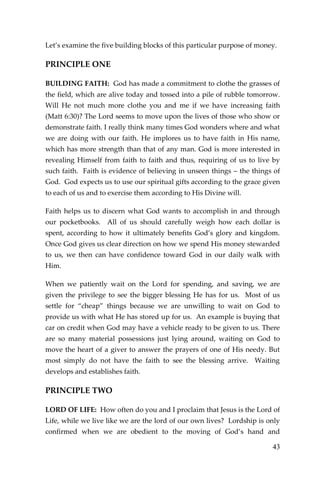 43 
Let’s examine the five building blocks of this particular purpose of money. 
PRINCIPLE ONE 
BUILDING FAITH: God has made a commitment to clothe the grasses of the field, which are alive today and tossed into a pile of rubble tomorrow. Will He not much more clothe you and me if we have increasing faith (Matt 6:30)? The Lord seems to move upon the lives of those who show or demonstrate faith. I really think many times God wonders where and what we are doing with our faith. He implores us to have faith in His name, which has more strength than that of any man. God is more interested in revealing Himself from faith to faith and thus, requiring of us to live by such faith. Faith is evidence of believing in unseen things – the things of God. God expects us to use our spiritual gifts according to the grace given to each of us and to exercise them according to His Divine will. 
Faith helps us to discern what God wants to accomplish in and through our pocketbooks. All of us should carefully weigh how each dollar is spent, according to how it ultimately benefits God’s glory and kingdom. Once God gives us clear direction on how we spend His money stewarded to us, we then can have confidence toward God in our daily walk with Him. 
When we patiently wait on the Lord for spending, and saving, we are given the privilege to see the bigger blessing He has for us. Most of us settle for “cheap” things because we are unwilling to wait on God to provide us with what He has stored up for us. An example is buying that car on credit when God may have a vehicle ready to be given to us. There are so many material possessions just lying around, waiting on God to move the heart of a giver to answer the prayers of one of His needy. But most simply do not have the faith to see the blessing arrive. Waiting develops and establishes faith. 
PRINCIPLE TWO 
LORD OF LIFE: How often do you and I proclaim that Jesus is the Lord of Life, while we live like we are the lord of our own lives? Lordship is only confirmed when we are obedient to the moving of God’s hand and  